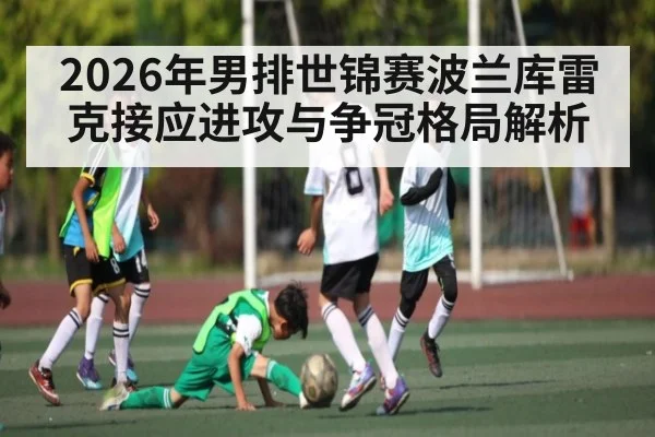 2026年男排世锦赛波兰库雷克接应进攻与争冠格局解析