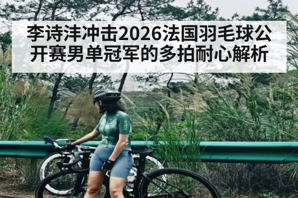 李诗沣冲击2026法国羽毛球公开赛男单冠军的多拍耐心解析