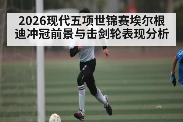 2026现代五项世锦赛埃尔根迪冲冠前景与击剑轮表现分析